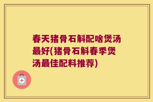 春天猪骨石斛配啥煲汤最好(猪骨石斛春季煲汤最佳配料推荐)