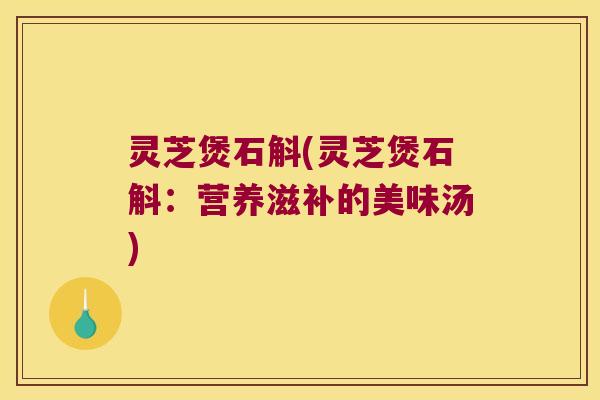 灵芝煲石斛(灵芝煲石斛：营养滋补的美味汤)