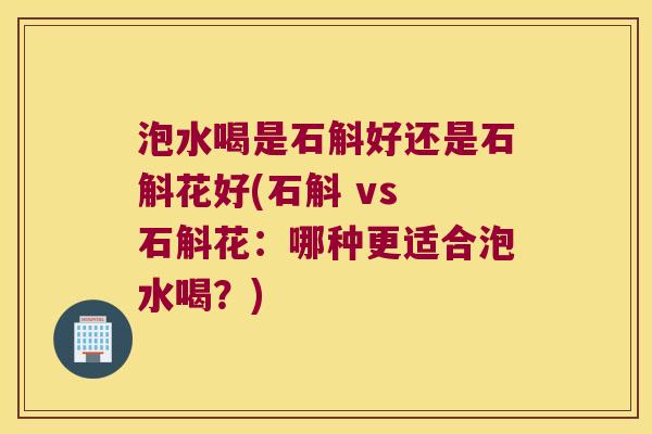 泡水喝是石斛好还是石斛花好(石斛 vs 石斛花：哪种更适合泡水喝？)