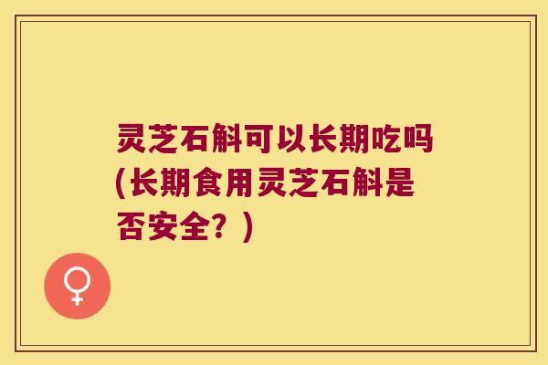 灵芝石斛可以长期吃吗(长期食用灵芝石斛是否安全？)