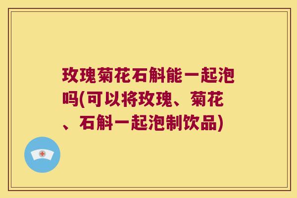 玫瑰菊花石斛能一起泡吗(可以将玫瑰、菊花、石斛一起泡制饮品)