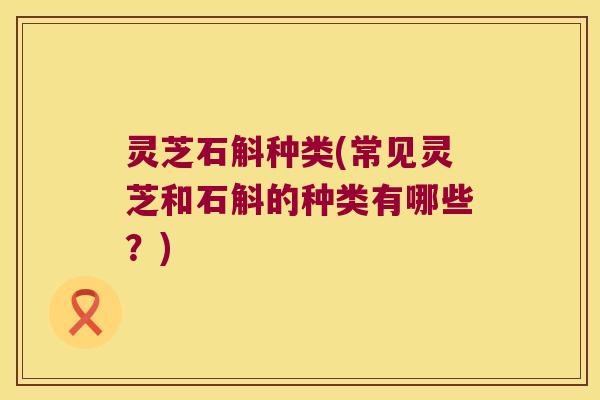灵芝石斛种类(常见灵芝和石斛的种类有哪些？)