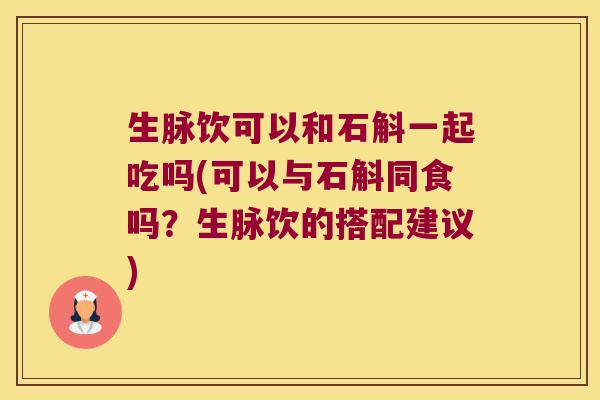 生脉饮可以和石斛一起吃吗(可以与石斛同食吗？生脉饮的搭配建议)