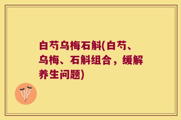 白芍乌梅石斛(白芍、乌梅、石斛组合,缓解养生问题) 白芍乌梅石斛(白芍、乌梅、石斛组合,缓解养生问题)