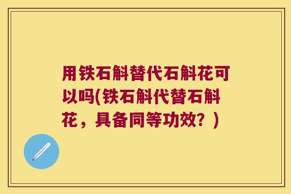 用铁石斛替代石斛花可以吗(铁石斛代替石斛花，具备同等功效？)