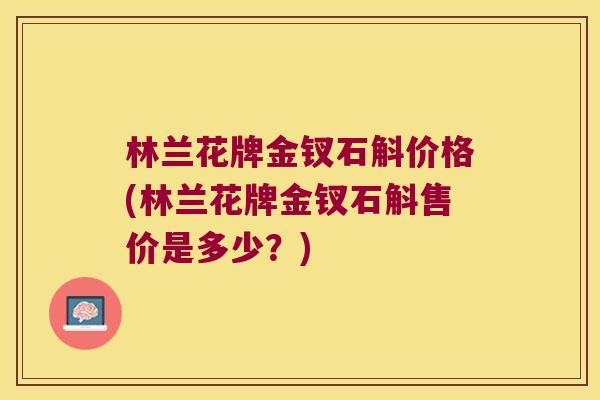 林兰花牌金钗石斛价格(林兰花牌金钗石斛售价是多少？)