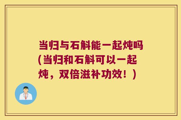 当归与石斛能一起炖吗(当归和石斛可以一起炖，双倍滋补功效！)