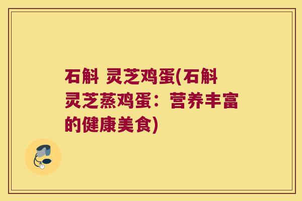 石斛 灵芝鸡蛋(石斛灵芝蒸鸡蛋:营养丰富的健康美食) 石斛 灵芝鸡蛋(石斛灵芝蒸鸡蛋:营养丰富的健康美食)