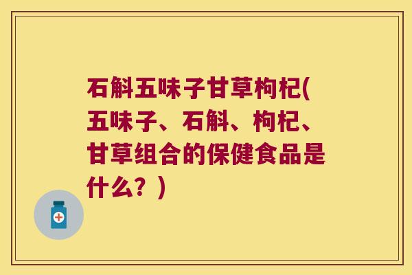 石斛五味子甘草枸杞(五味子、石斛、枸杞、甘草组合的保健食品是什么？)