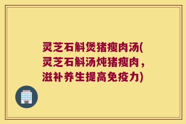 灵芝石斛煲猪瘦肉汤(灵芝石斛汤炖猪瘦肉，滋补养生提高免疫力)