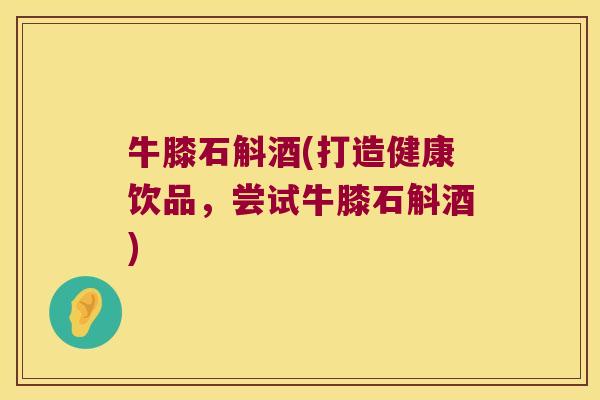 牛膝石斛酒(打造健康饮品，尝试牛膝石斛酒)
