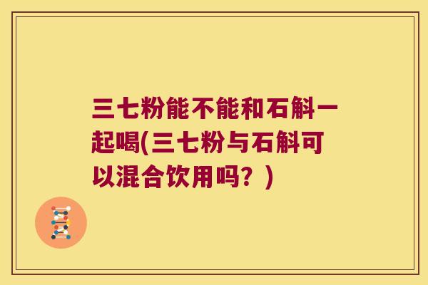 三七粉能不能和石斛一起喝(三七粉与石斛可以混合饮用吗？)
