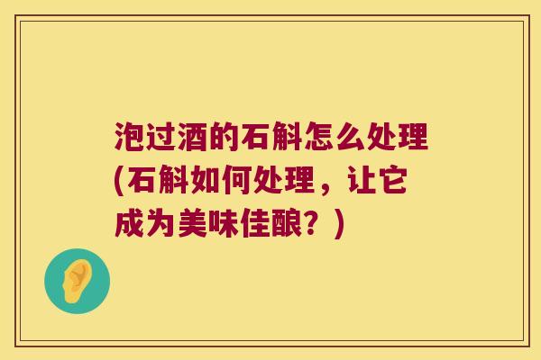 泡过酒的石斛怎么处理(石斛如何处理，让它成为美味佳酿？)