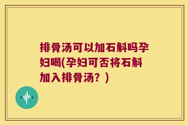 排骨汤可以加石斛吗孕妇喝(孕妇可否将石斛加入排骨汤?) 排骨汤可以加石斛吗孕妇喝(孕妇可否将石斛加入排骨汤?)