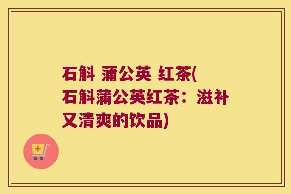 石斛 蒲公英 红茶(石斛蒲公英红茶：滋补又清爽的饮品)
