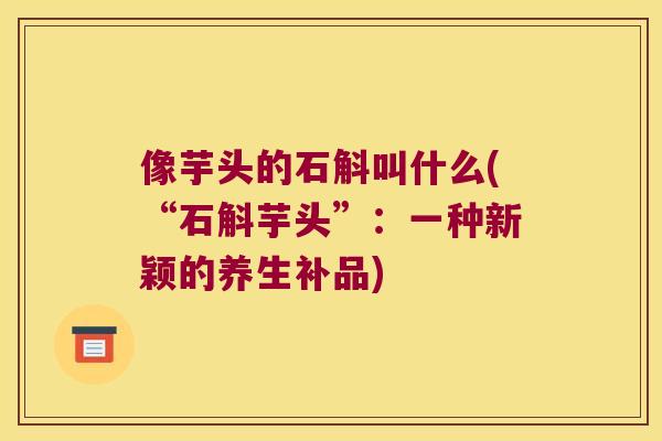 像芋头的石斛叫什么(“石斛芋头”：一种新颖的养生补品)