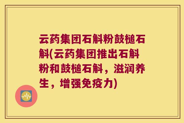云药集团石斛粉鼓槌石斛(云药集团推出石斛粉和鼓槌石斛，滋润养生，增强免疫力)