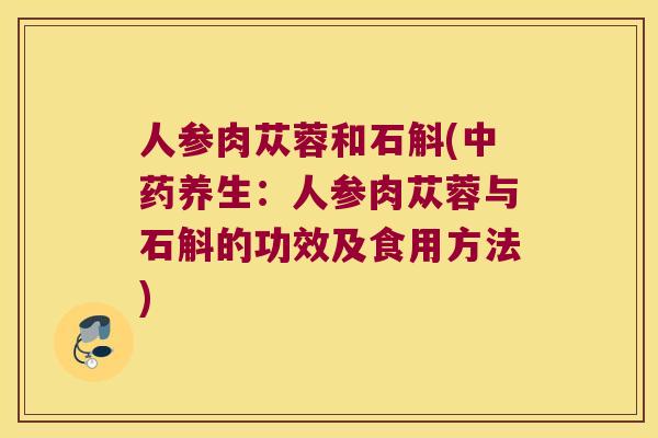 人参肉苁蓉和石斛(中药养生：人参肉苁蓉与石斛的功效及食用方法)