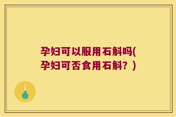孕妇可以服用石斛吗(孕妇可否食用石斛？)