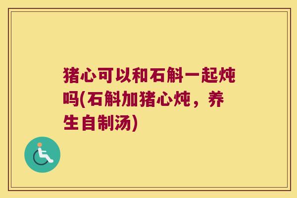猪心可以和石斛一起炖吗(石斛加猪心炖，养生自制汤)