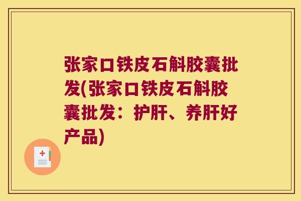 张家口铁皮石斛胶囊批发(张家口铁皮石斛胶囊批发：护肝、养肝好产品)