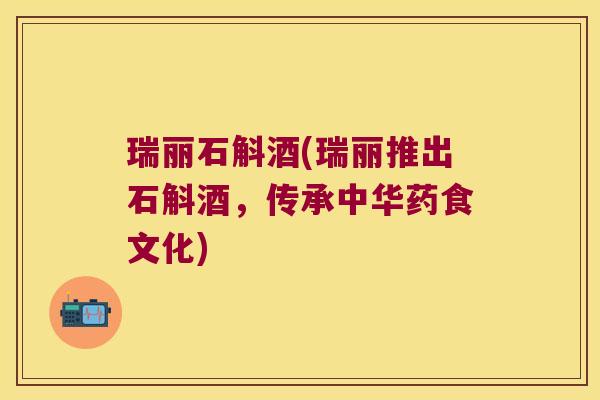 瑞丽石斛酒(瑞丽推出石斛酒，传承中华药食文化)