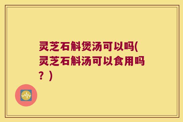 灵芝石斛煲汤可以吗(灵芝石斛汤可以食用吗？)