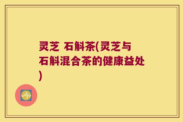 灵芝 石斛茶(灵芝与石斛混合茶的健康益处) 灵芝 石斛茶(灵芝与石斛混合茶的健康益处)