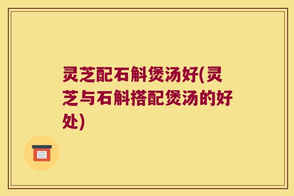 灵芝配石斛煲汤好(灵芝与石斛搭配煲汤的好处)