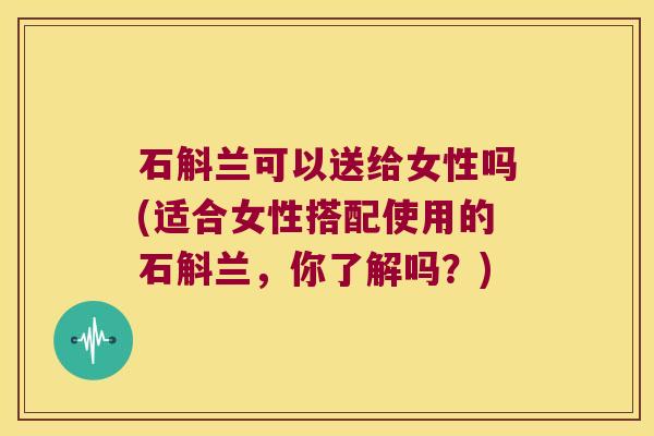 石斛兰可以送给女性吗(适合女性搭配使用的石斛兰，你了解吗？)
