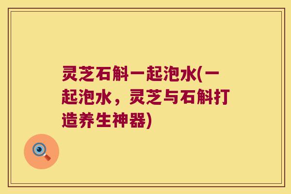 灵芝石斛一起泡水(一起泡水，灵芝与石斛打造养生神器)