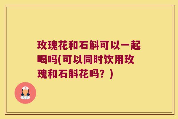 玫瑰花和石斛可以一起喝吗(可以同时饮用玫瑰和石斛花吗？)