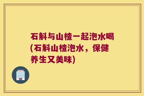 石斛与山楂一起泡水喝(石斛山楂泡水，保健养生又美味)