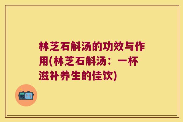 林芝石斛汤的功效与作用(林芝石斛汤：一杯滋补养生的佳饮)