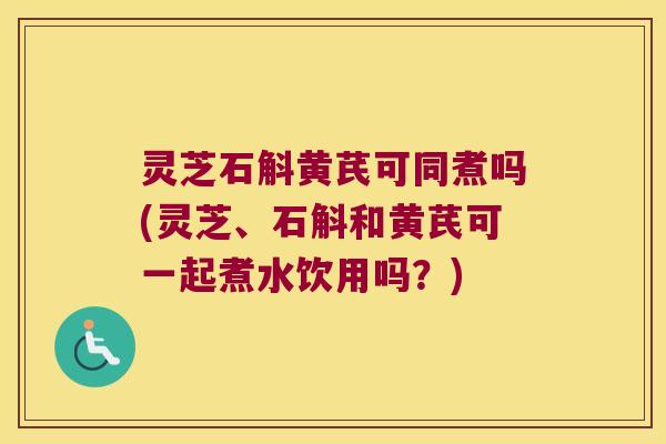 灵芝石斛黄芪可同煮吗(灵芝、石斛和黄芪可一起煮水饮用吗？)