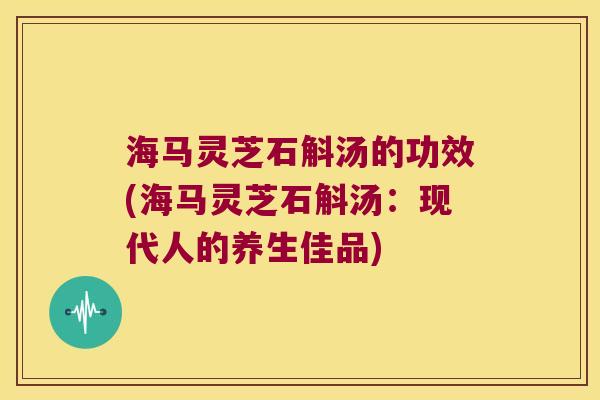 海马灵芝石斛汤的功效(海马灵芝石斛汤：现代人的养生佳品)