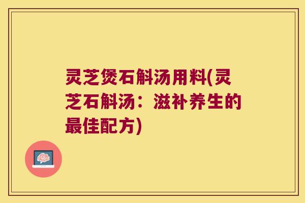 灵芝煲石斛汤用料(灵芝石斛汤：滋补养生的佳配方)