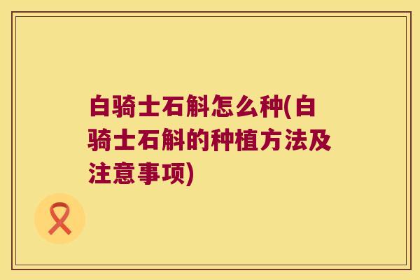 白骑士石斛怎么种(白骑士石斛的种植方法及注意事项)