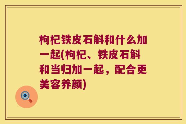 枸杞铁皮石斛和什么加一起(枸杞、铁皮石斛和当归加一起，配合更美容养颜)