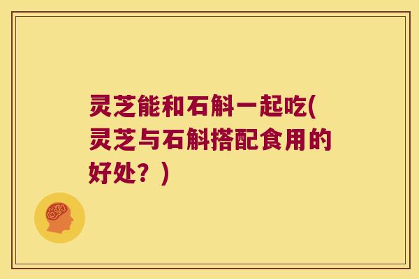 灵芝能和石斛一起吃(灵芝与石斛搭配食用的好处？)
