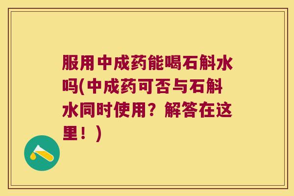 服用中成药能喝石斛水吗(中成药可否与石斛水同时使用？解答在这里！)