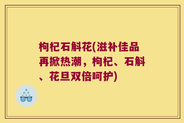 枸杞石斛花(滋补佳品再掀热潮，枸杞、石斛、花旦双倍呵护)