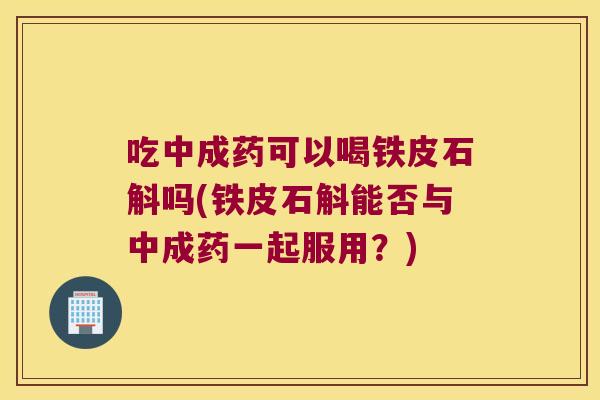 吃中成药可以喝铁皮石斛吗(铁皮石斛能否与中成药一起服用？)