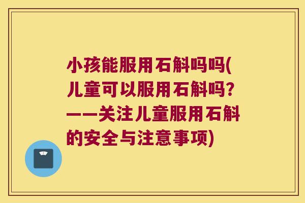 小孩能服用石斛吗吗(儿童可以服用石斛吗？——关注儿童服用石斛的安全与注意事项)