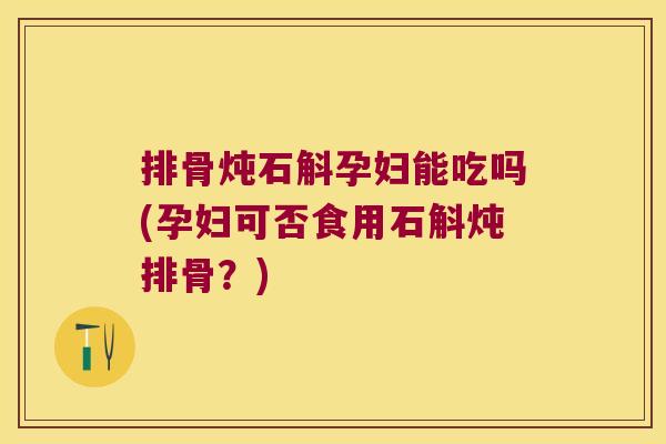 排骨炖石斛孕妇能吃吗(孕妇可否食用石斛炖排骨？)