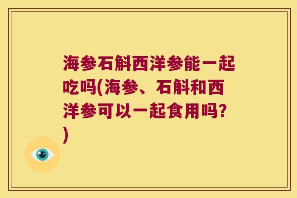 海参石斛西洋参能一起吃吗(海参、石斛和西洋参可以一起食用吗？)