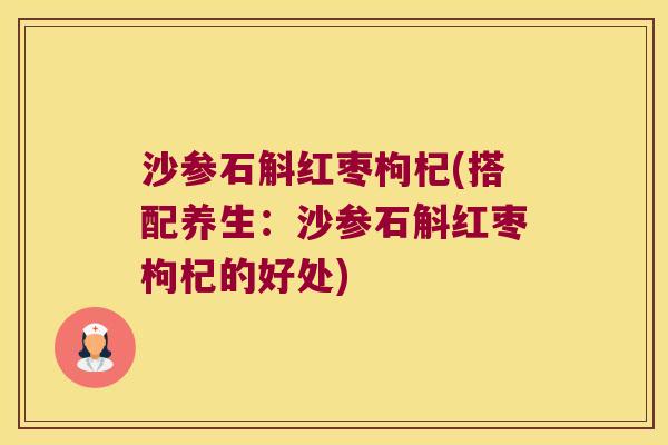 沙参石斛红枣枸杞(搭配养生：沙参石斛红枣枸杞的好处)