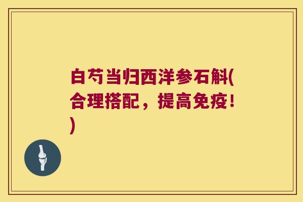 白芍当归西洋参石斛(合理搭配，提高免疫！)