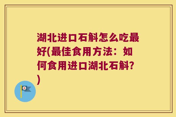 湖北进口石斛怎么吃最好(最佳食用方法：如何食用进口湖北石斛？)