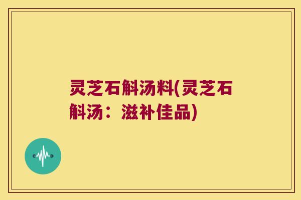 灵芝石斛汤料(灵芝石斛汤：滋补佳品)